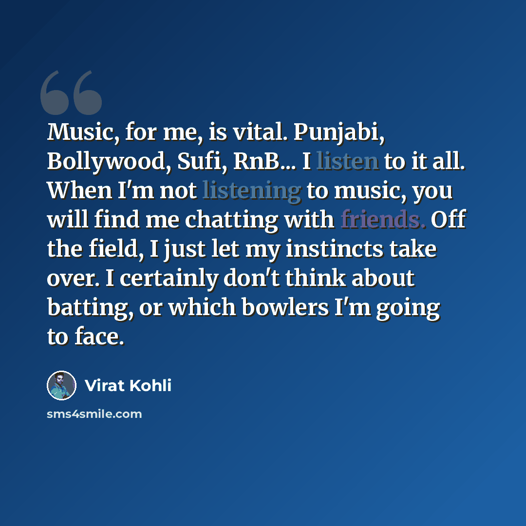 “Music, for me, is vital. Punjabi, Bollywood, Sufi, RnB... I listen to it all. When I'm not listening to music, you will find me chatting with friends. Off the field, I just let my instincts take over. I certainly don't think about batting, or which bowlers I'm going to face.” quote by Virat Kohli
