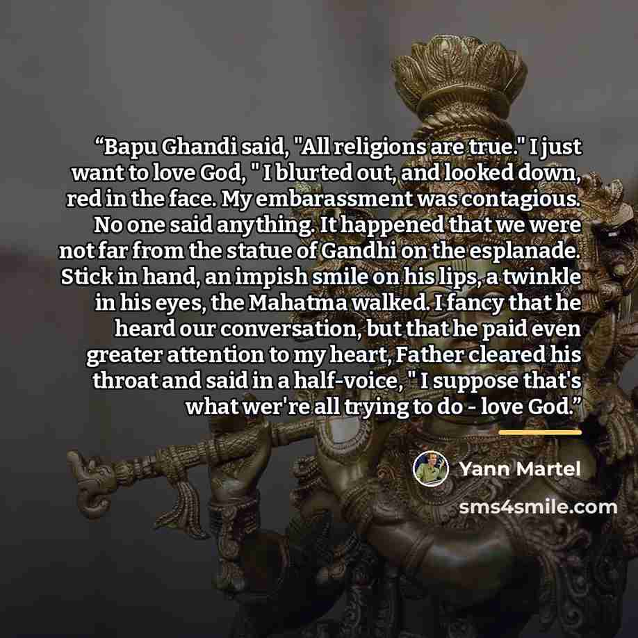 “Bapu Ghandi said, "All religions are true." I just want to love God, " I blurted out, and looked down, red in the face. My embarassment was contagious. No one said anything. It happened that we were not far from the statue of Gandhi on the esplanade. Stick in hand, an impish smile on his lips, a…” quote by Yann Martel
