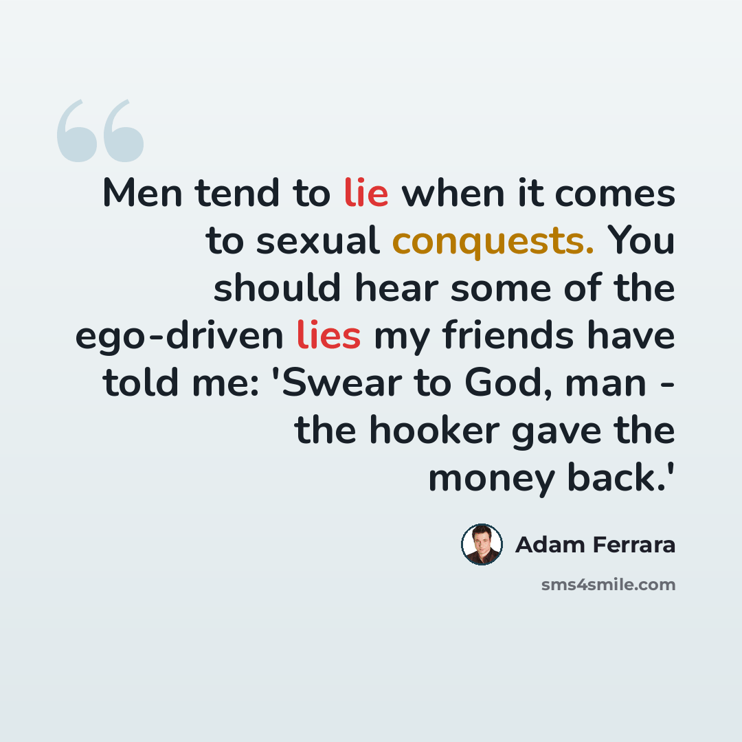 “Men tend to lie when it comes to sexual conquests. You should hear some of the ego-driven lies my friends have told me: 'Swear to God, man - the hooker gave the money back.'” quote by Adam Ferrara