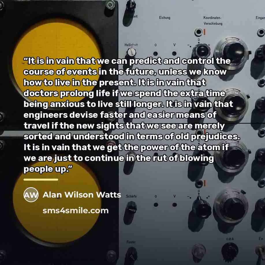 “It is in vain that we can predict and control the course of events in the future, unless we know how to live in the present. It is in vain that doctors prolong life if we spend the extra time being anxious to live still longer. It is in vain that engineers devise faster and easier means of travel…” quote by Alan Wilson Watts