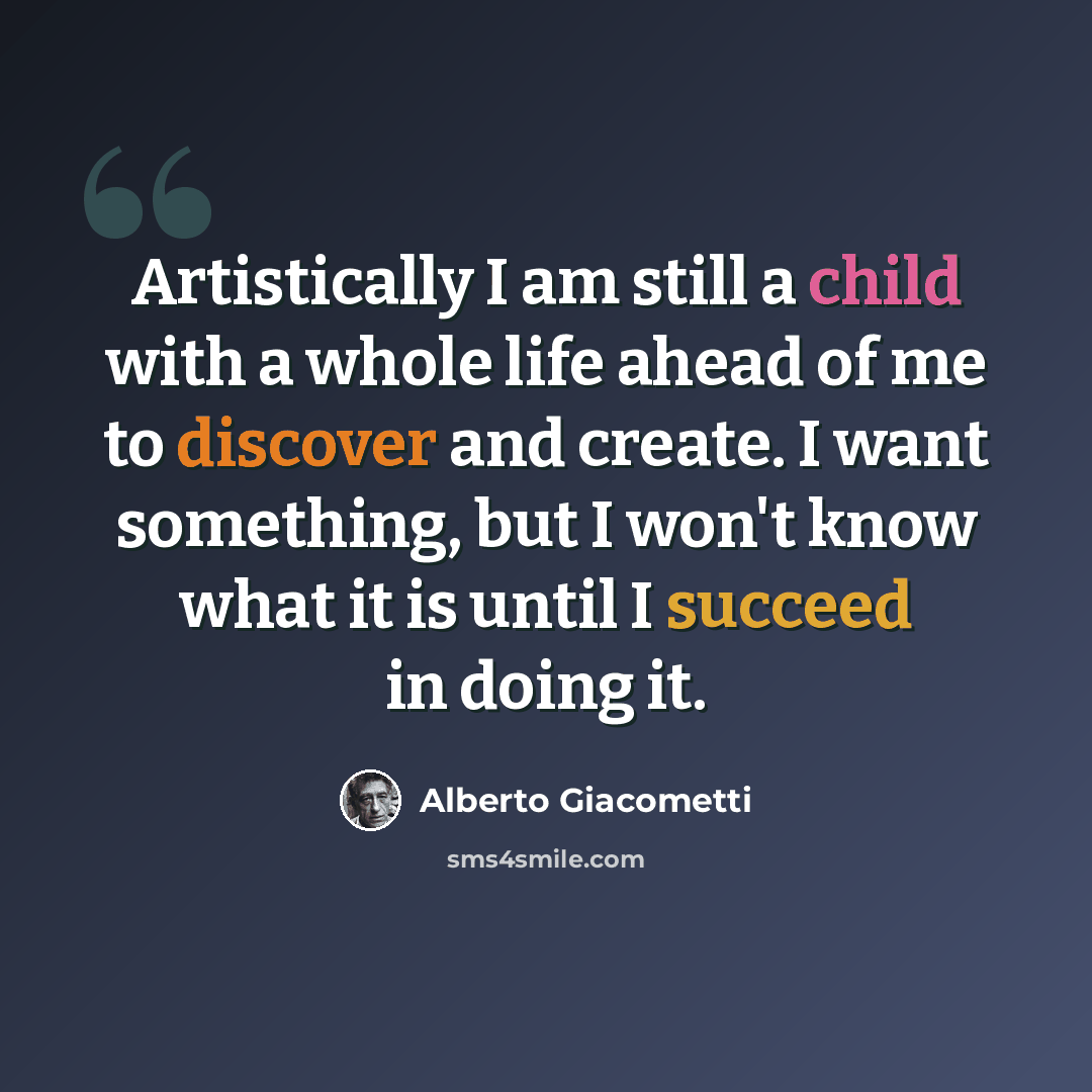 “Artistically I am still a child with a whole life ahead of me to discover and create. I want something, but I won't know what it is until I succeed in doing it.” quote by Alberto Giacometti