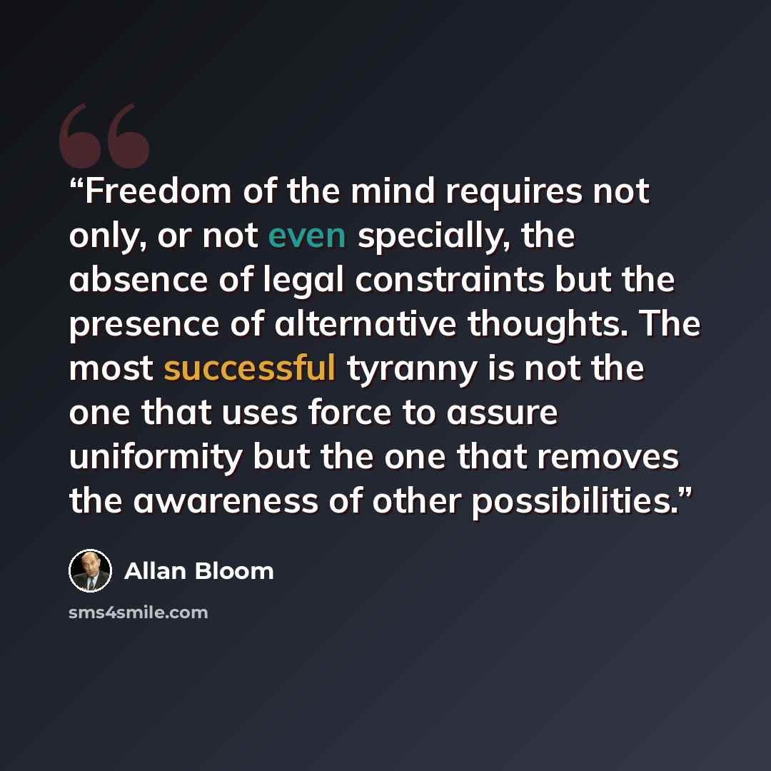 “Freedom of the mind requires not only, or not even specially, the absence of legal constraints but the presence of alternative thoughts. The most successful tyranny is not the one that uses force to assure uniformity but the one that removes the awareness of other possibilities.” quote by Allan Bloom