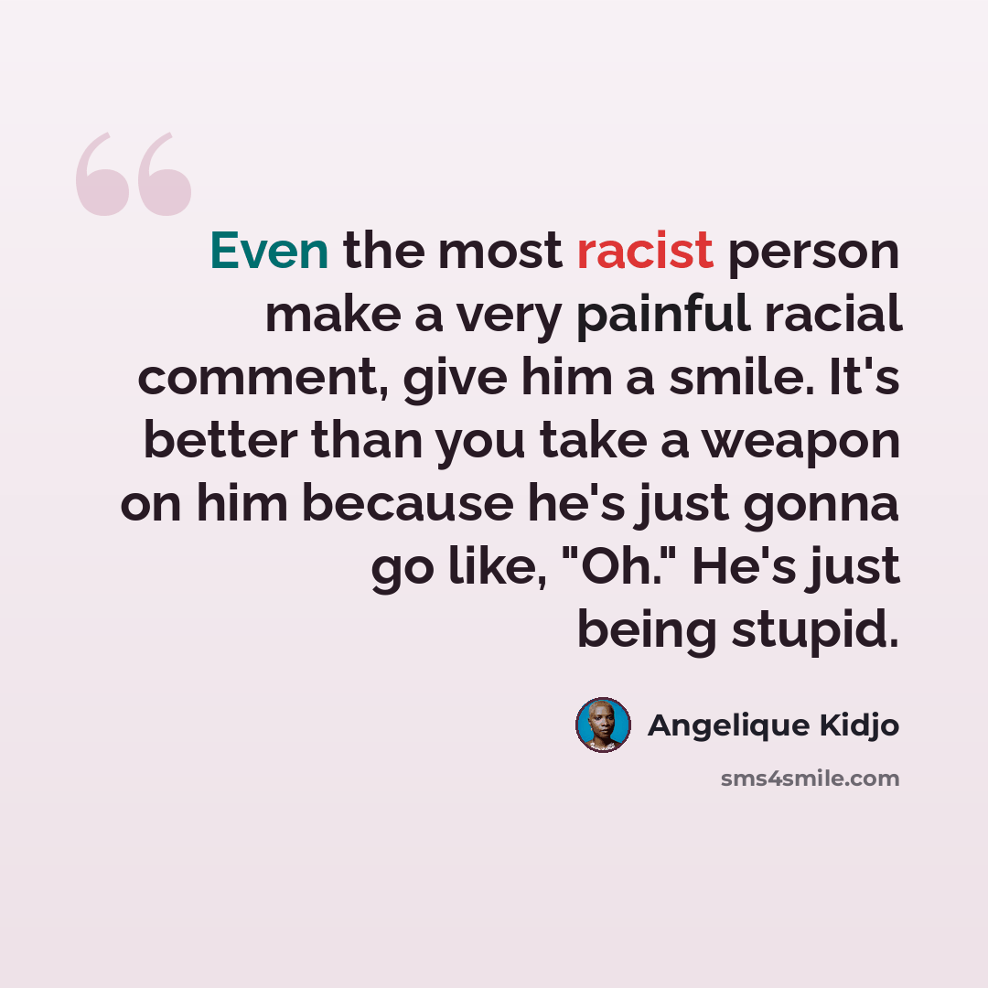 “Even the most racist person make a very painful racial comment, give him a smile. It's better than you take a weapon on him because he's just gonna go like, "Oh." He's just being stupid.” quote by Angelique Kidjo