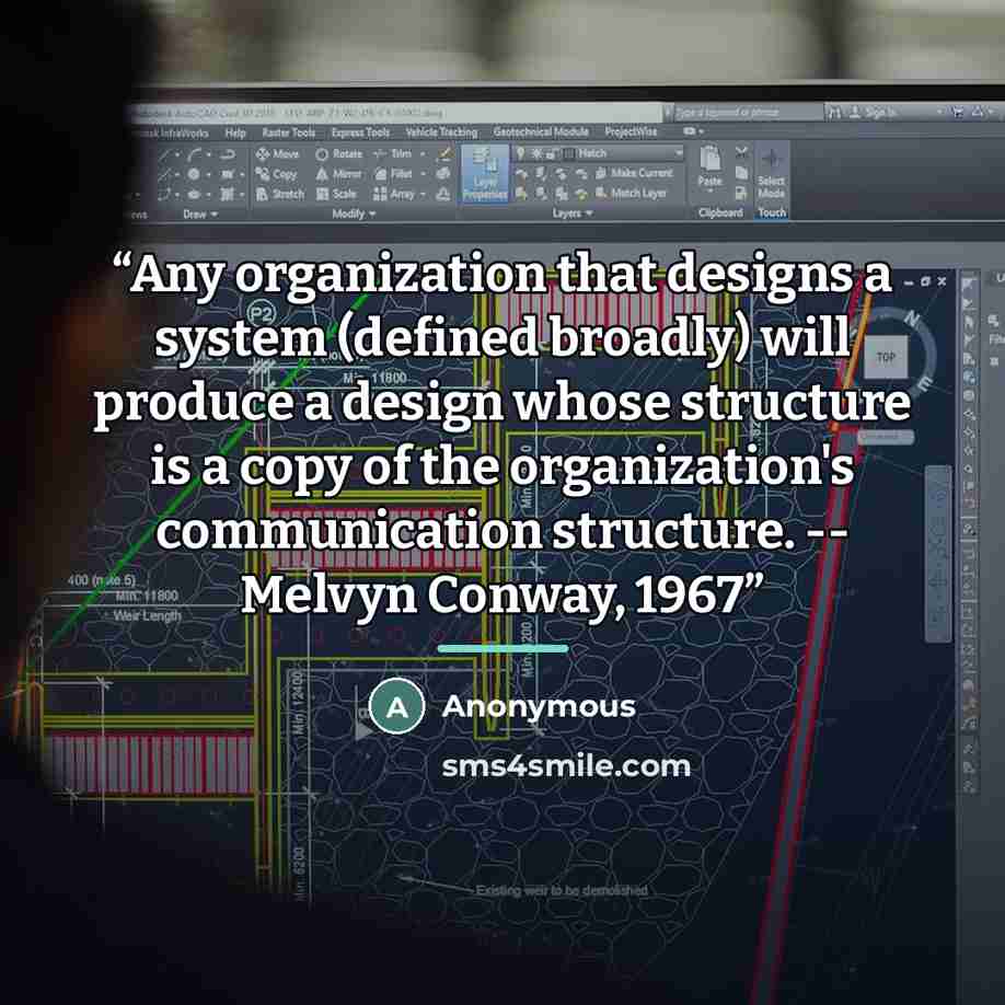 “Any organization that designs a system (defined broadly) will produce a design whose structure is a copy of the organization's communication structure. -- Melvyn Conway, 1967” quote by Anonymous