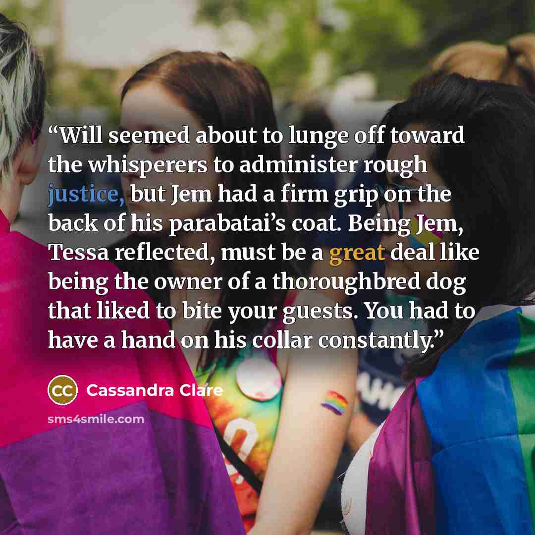 “Will seemed about to lunge off toward the whisperers to administer rough justice, but Jem had a firm grip on the back of his parabatai’s coat. Being Jem, Tessa reflected, must be a great deal like being the owner of a thoroughbred dog that liked to bite your guests. You had to have a hand on his…” quote by Cassandra Clare