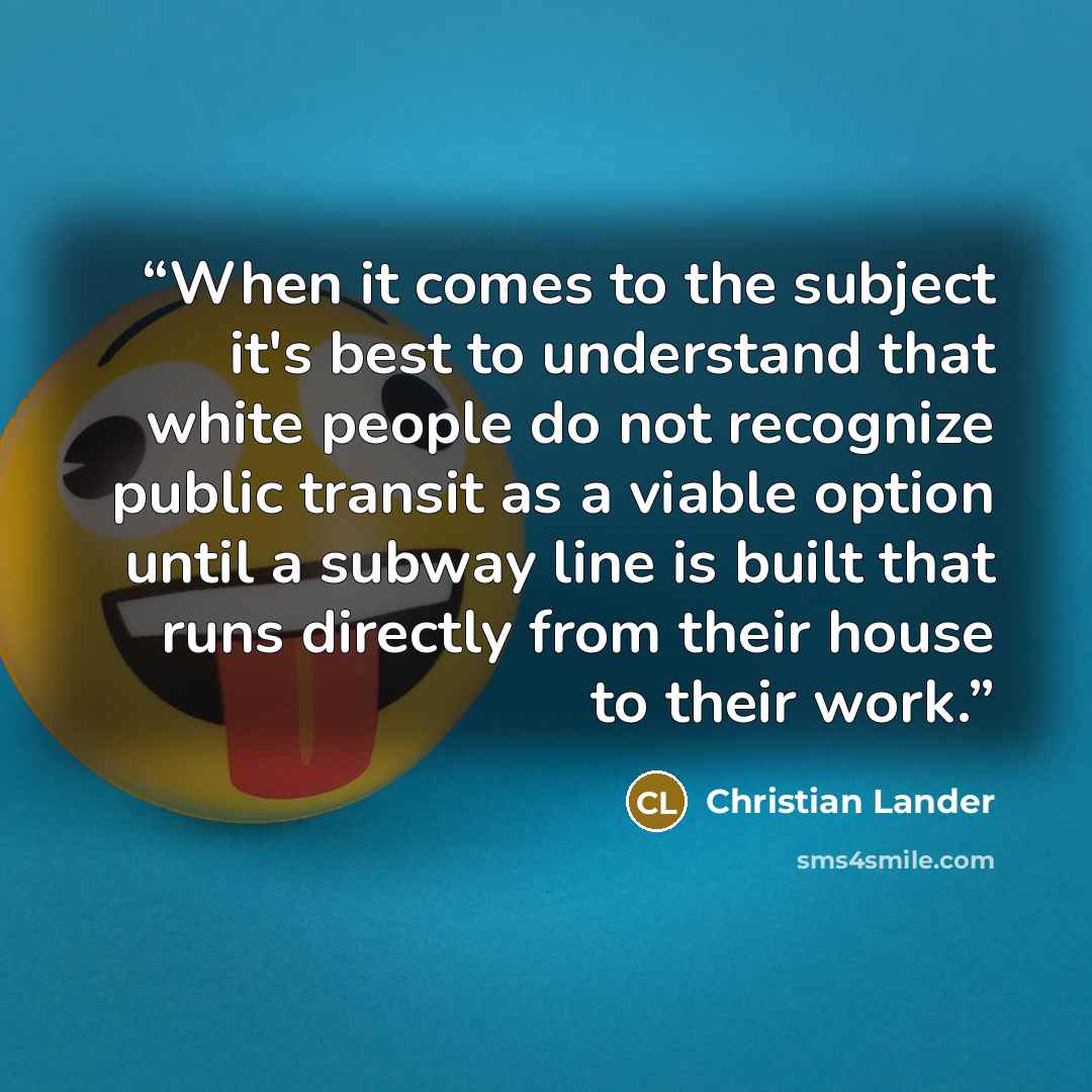 “When it comes to the subject it's best to understand that white people do not recognize public transit as a viable option until a subway line is built that runs directly from their house to their work.” quote by Christian Lander