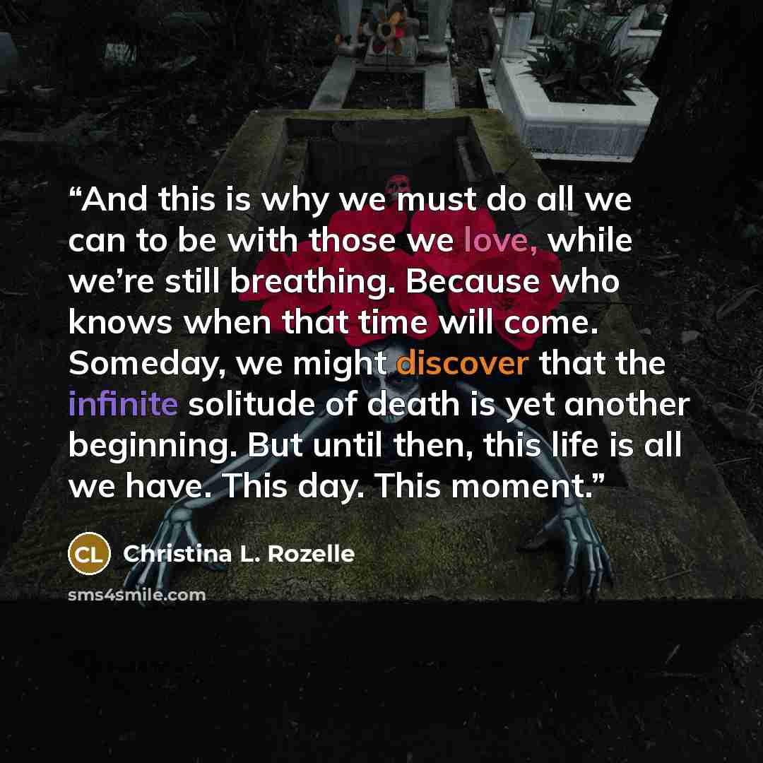 “And this is why we must do all we can to be with those we love, while we’re still breathing. Because who knows when that time will come. Someday, we might discover that the infinite solitude of death is yet another beginning. But until then, this life is all we have. This day. This moment.” quote by Christina L. Rozelle