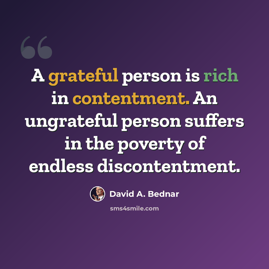 “A grateful person is rich in contentment. An ungrateful person suffers in the poverty of endless discontentment.” quote by David A. Bednar