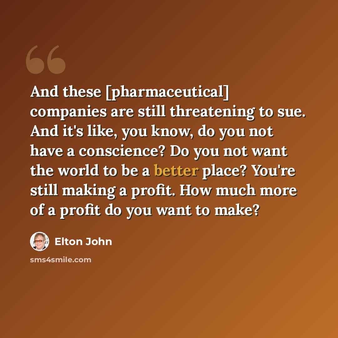 “And these [pharmaceutical] companies are still threatening to sue. And it's like, you know, do you not have a conscience? Do you not want the world to be a better place? You're still making a profit. How much more of a profit do you want to make?” quote by Elton John