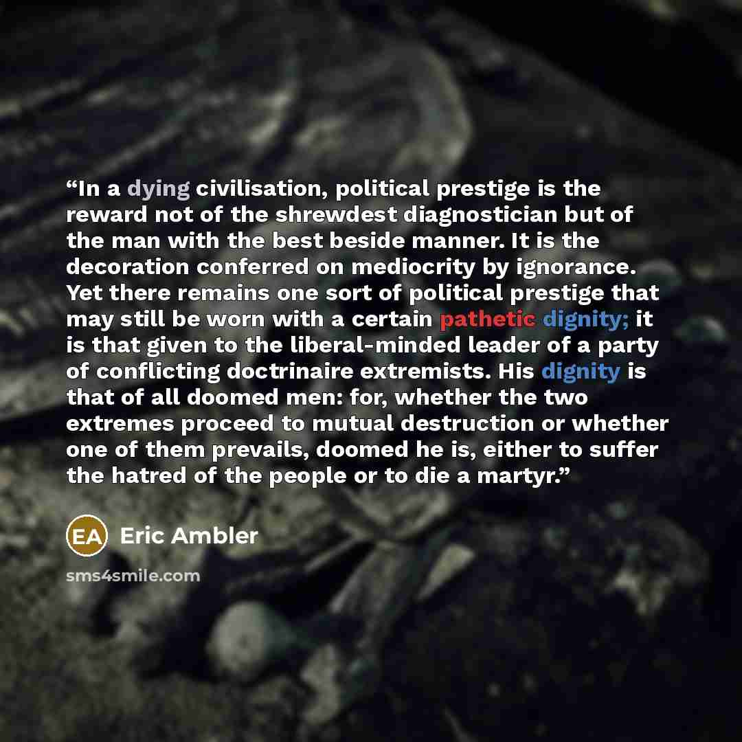 “In a dying civilisation, political prestige is the reward not of the shrewdest diagnostician but of the man with the best beside manner. It is the decoration conferred on mediocrity by ignorance. Yet there remains one sort of political prestige that may still be worn with a certain pathetic…” quote by Eric Ambler