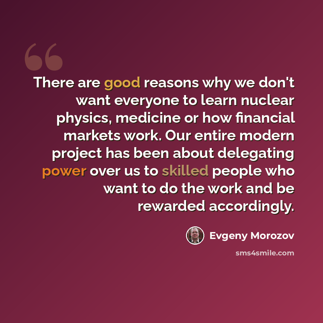 “There are good reasons why we don't want everyone to learn nuclear physics, medicine or how financial markets work. Our entire modern project has been about delegating power over us to skilled people who want to do the work and be rewarded accordingly.” quote by Evgeny Morozov