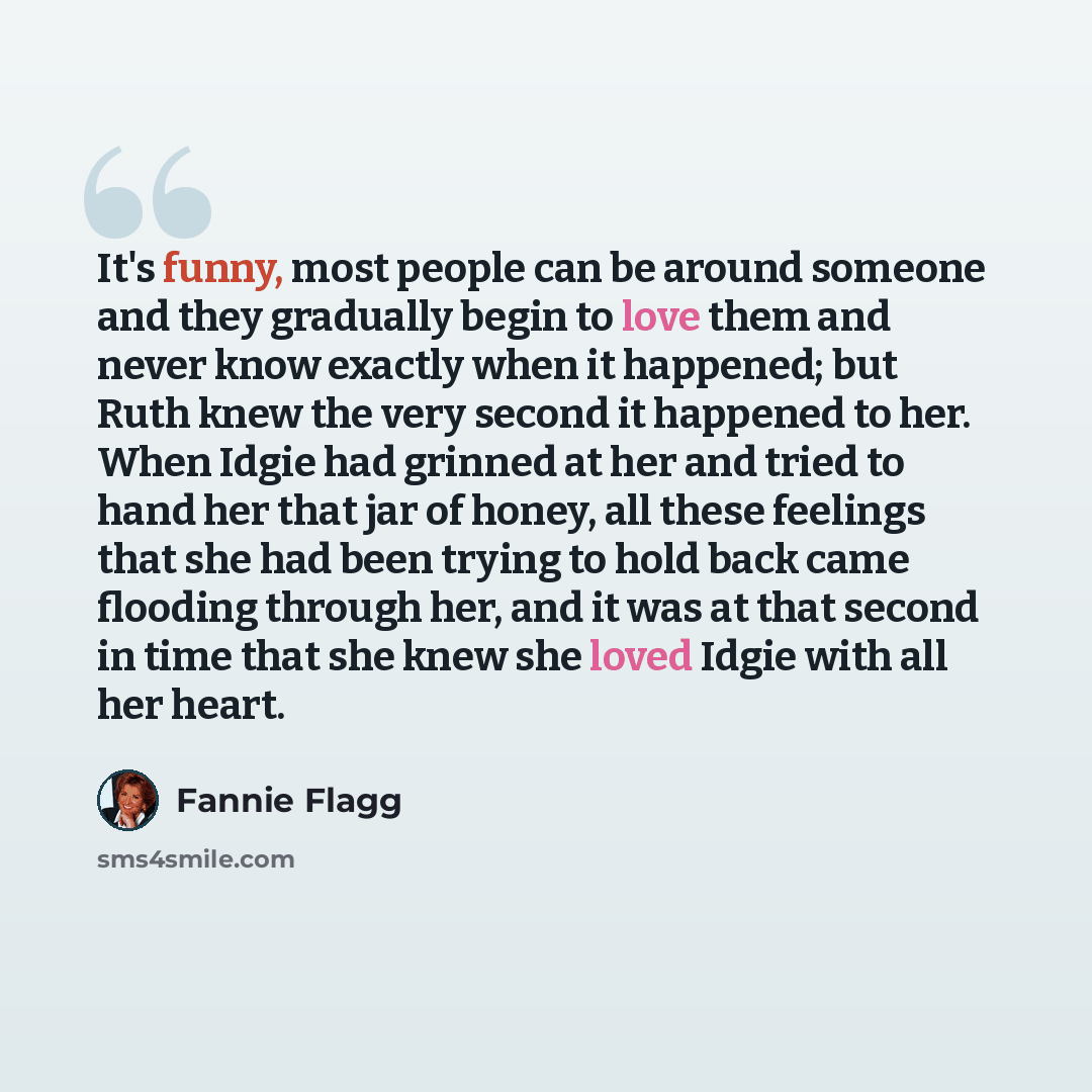 “It's funny, most people can be around someone and they gradually begin to love them and never know exactly when it happened; but Ruth knew the very second it happened to her. When Idgie had grinned at her and tried to hand her that jar of honey, all these feelings that she had been trying to hold…” quote by Fannie Flagg