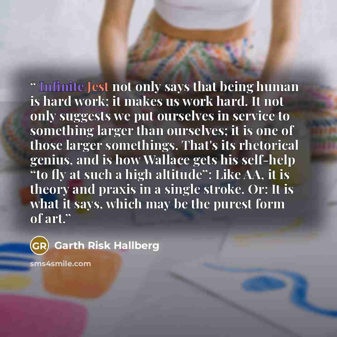 “Infinite Jest not only says that being human is hard work; it makes us work hard. It not only suggests we put ourselves in service to something larger than ourselves; it is one of those larger somethings. That's its rhetorical genius, and is how Wallace gets his self-help “to fly at such a high…” quote by Garth Risk Hallberg
