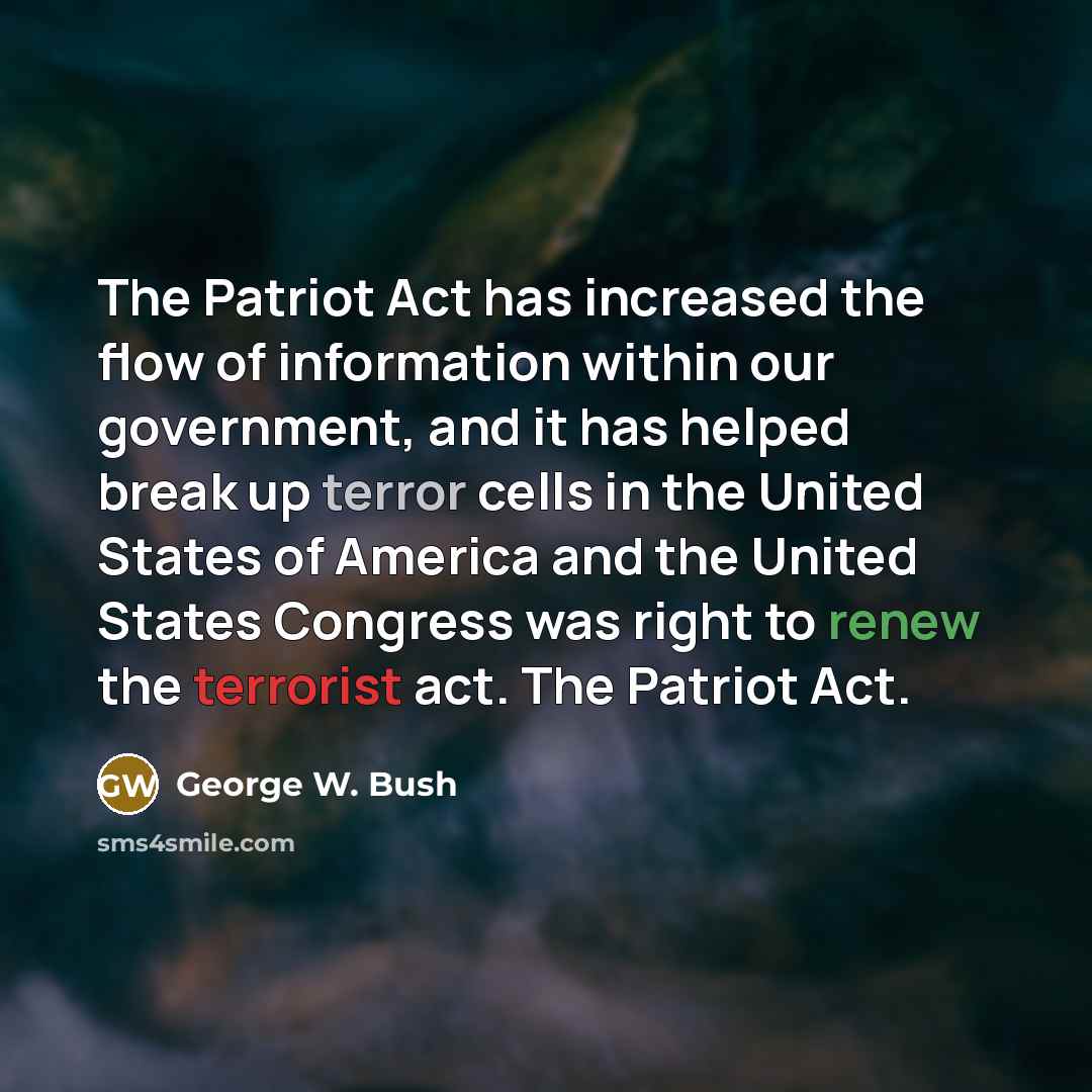“The Patriot Act has increased the flow of information within our government, and it has helped break up terror cells in the United States of America and the United States Congress was right to renew the terrorist act. The Patriot Act.” quote by George W. Bush