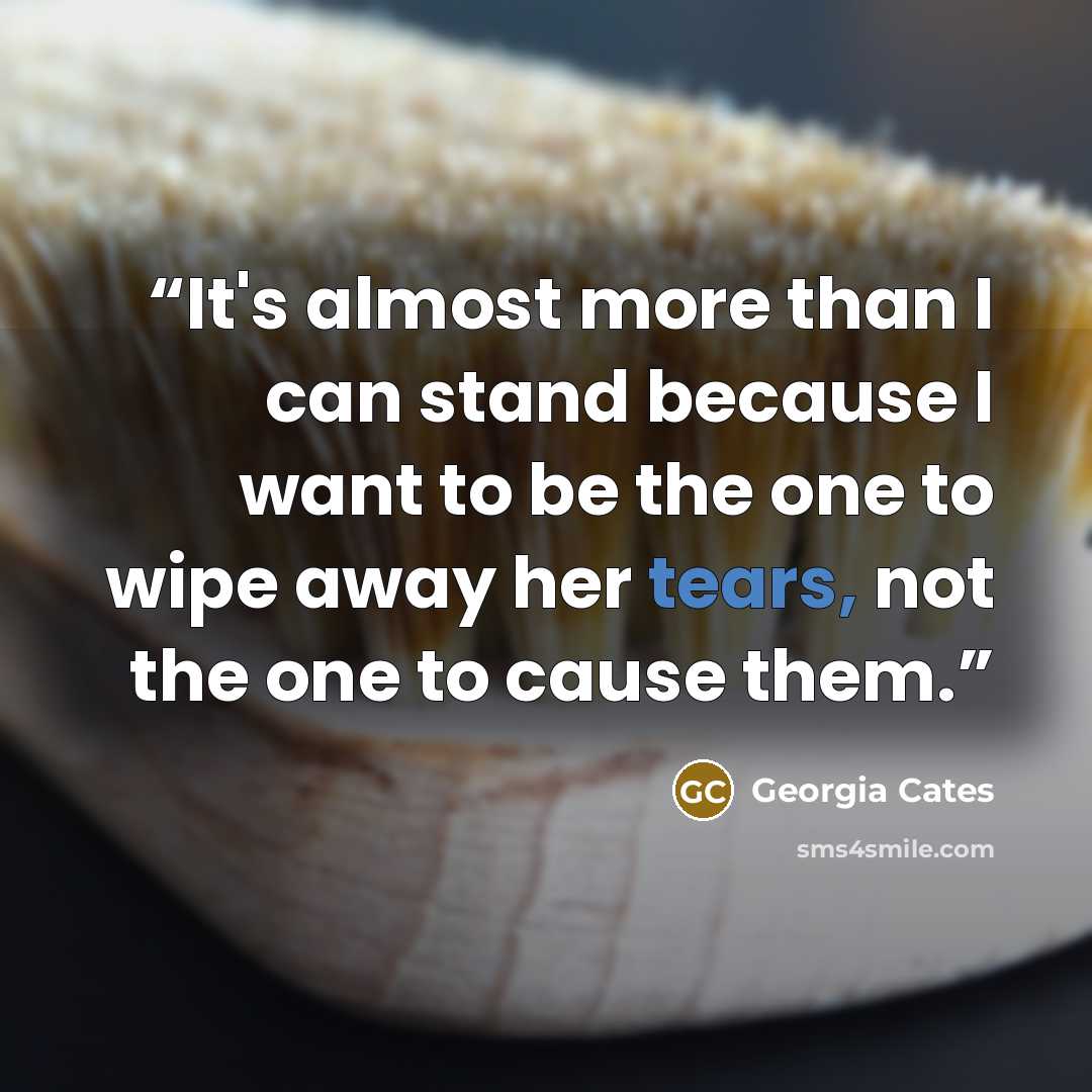 “It's almost more than I can stand because I want to be the one to wipe away her tears, not the one to cause them.” quote by Georgia Cates