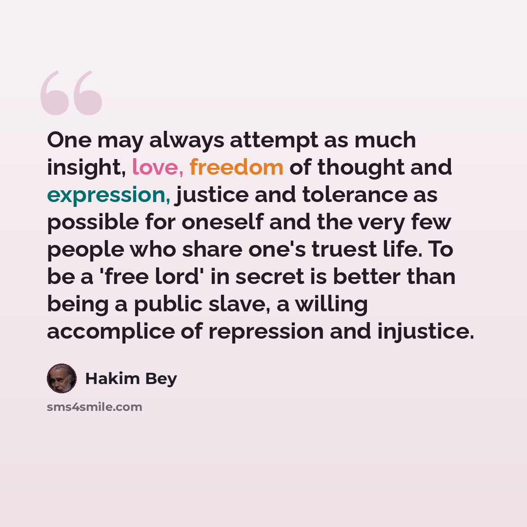 “One may always attempt as much insight, love, freedom of thought and expression, justice and tolerance as possible for oneself and the very few people who share one's truest life. To be a 'free lord' in secret is better than being a public slave, a willing accomplice of repression and injustice.” quote by Hakim Bey