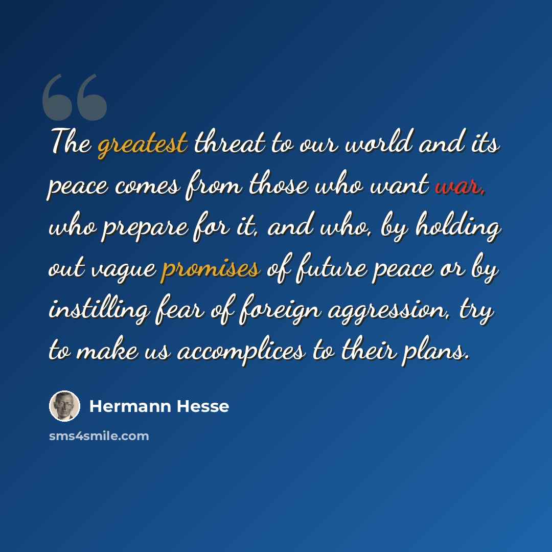 “The greatest threat to our world and its peace comes from those who want war, who prepare for it, and who, by holding out vague promises of future peace or by instilling fear of foreign aggression, try to make us accomplices to their plans.” quote by Hermann Hesse