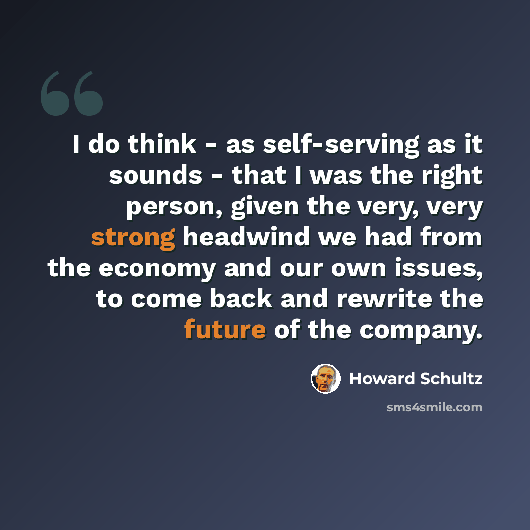 “I do think - as self-serving as it sounds - that I was the right person, given the very, very strong headwind we had from the economy and our own issues, to come back and rewrite the future of the company.” quote by Howard Schultz