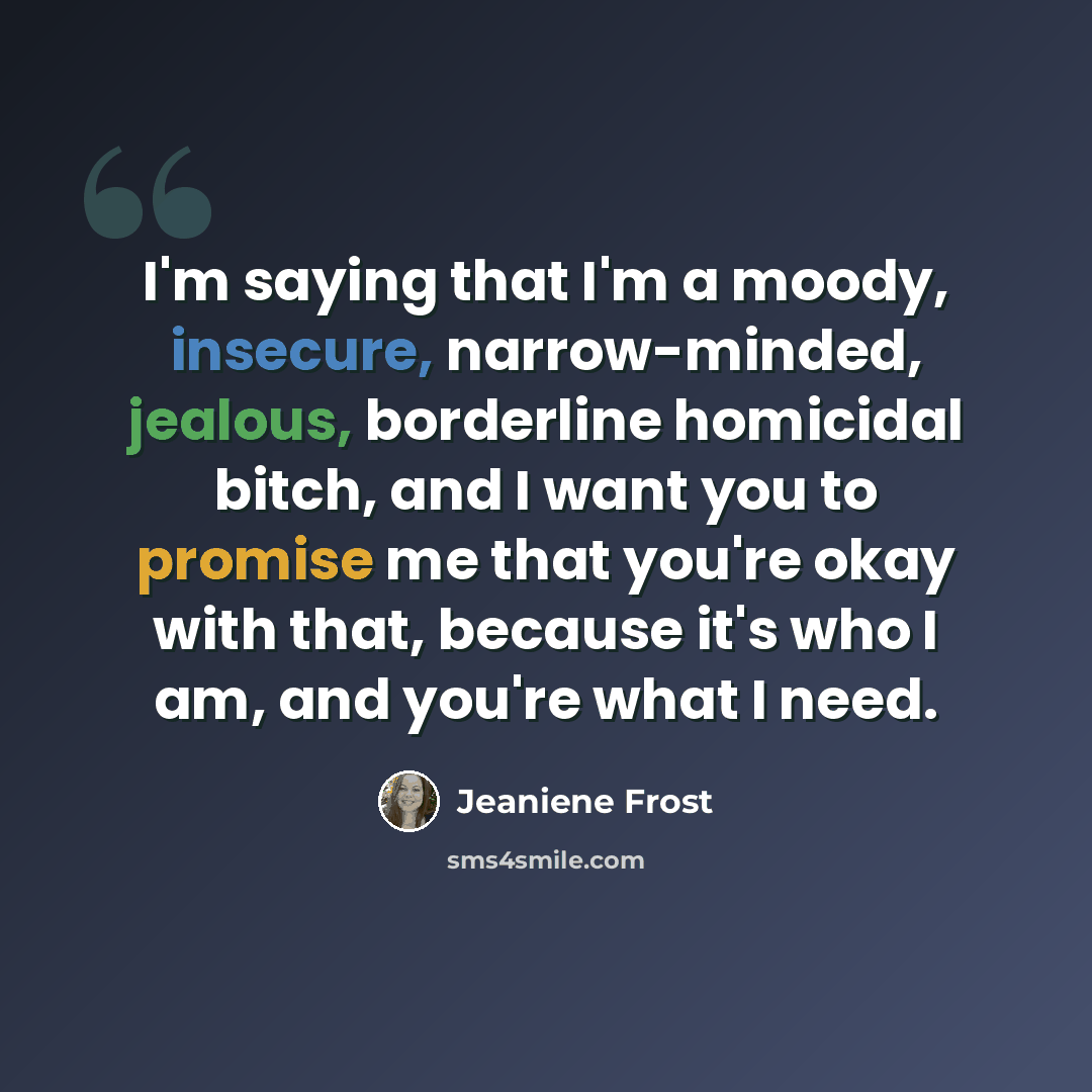 “I'm saying that I'm a moody, insecure, narrow-minded, jealous, borderline homicidal bitch, and I want you to promise me that you're okay with that, because it's who I am, and you're what I need.” quote by Jeaniene Frost