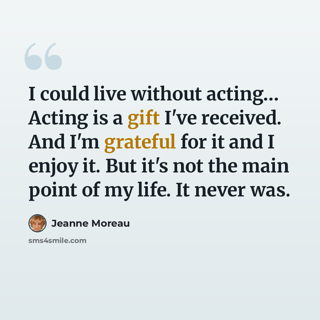 “I could live without acting… Acting is a gift I've received. And I'm grateful for it and I enjoy it. But it's not the main point of my life. It never was.” quote by Jeanne Moreau