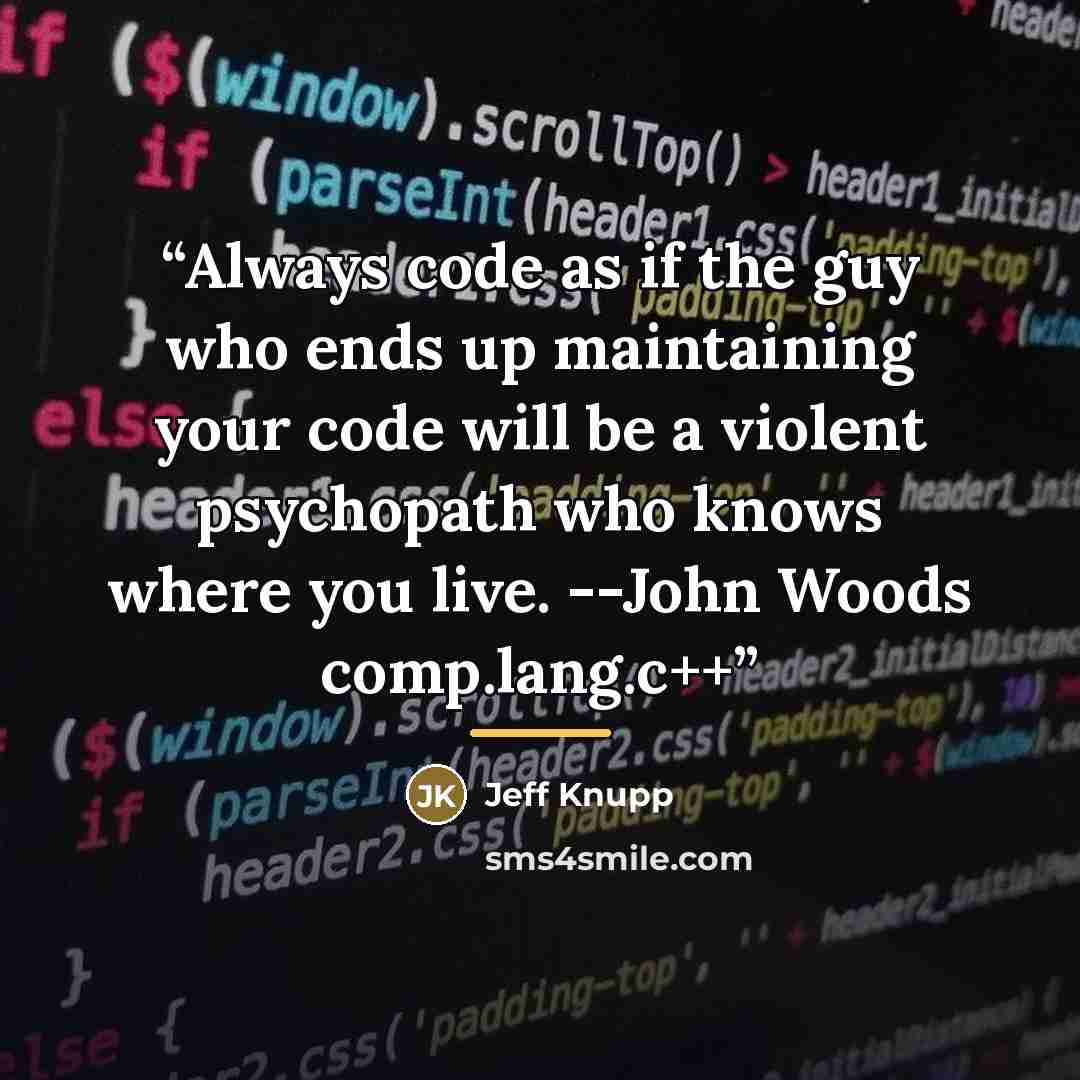 “Always code as if the guy who ends up maintaining your code will be a violent psychopath who knows where you live. --John Woods comp.lang.c++” quote by Jeff Knupp