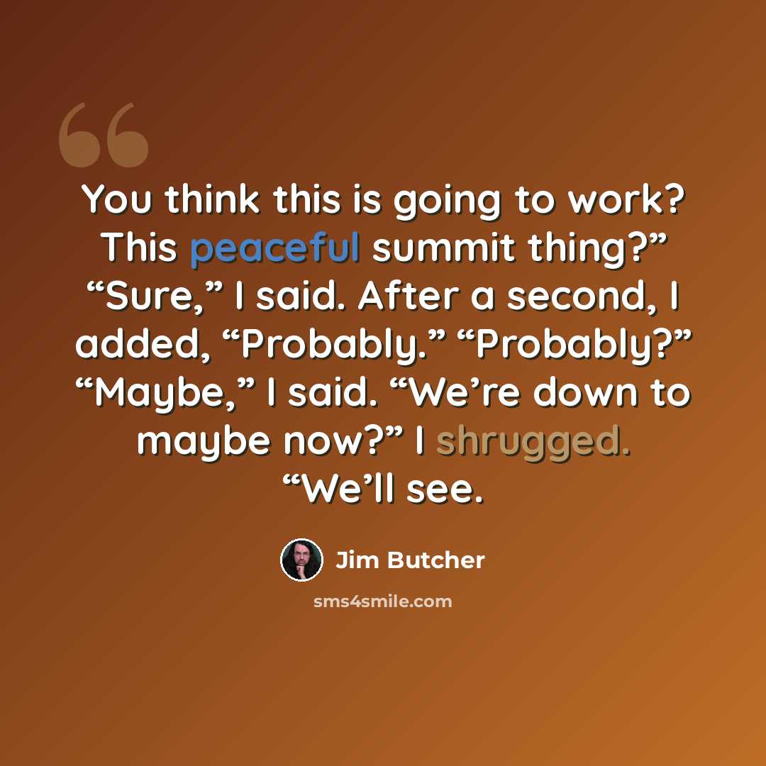 “You think this is going to work? This peaceful summit thing?” “Sure,” I said. After a second, I added, “Probably.” “Probably?” “Maybe,” I said. “We’re down to maybe now?” I shrugged. “We’ll see.” quote by Jim Butcher