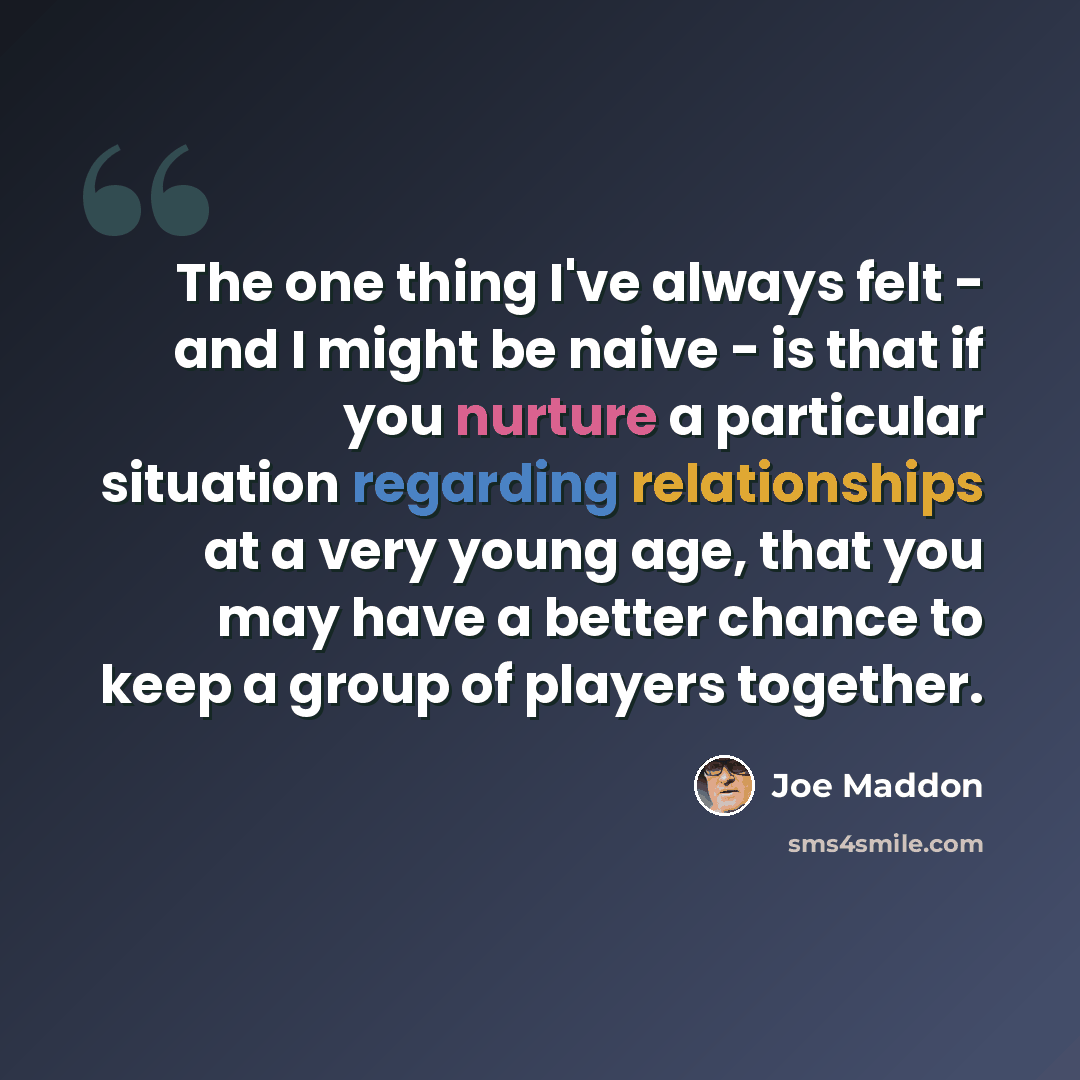 “The one thing I've always felt - and I might be naive - is that if you nurture a particular situation regarding relationships at a very young age, that you may have a better chance to keep a group of players together.” quote by Joe Maddon