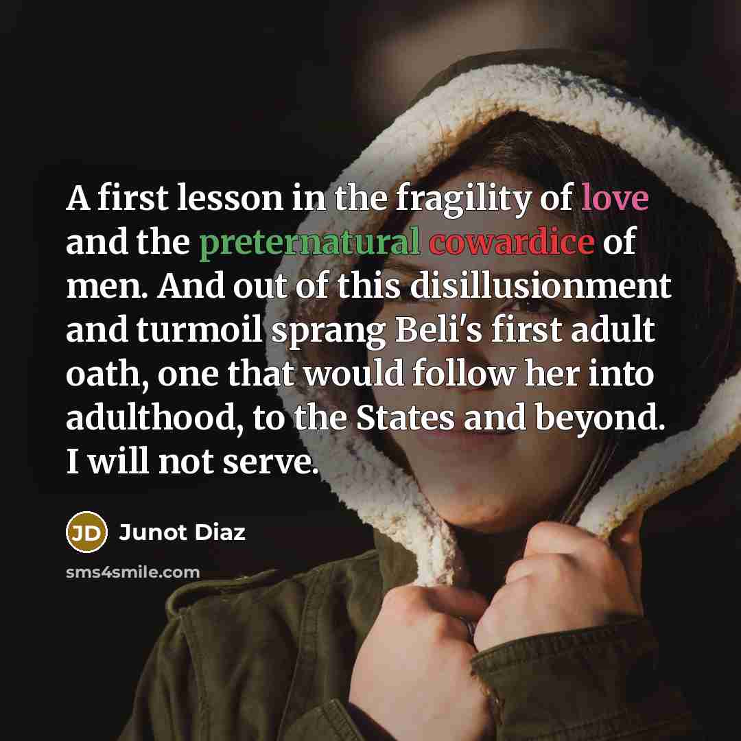 “A first lesson in the fragility of love and the preternatural cowardice of men. And out of this disillusionment and turmoil sprang Beli's first adult oath, one that would follow her into adulthood, to the States and beyond. I will not serve.” quote by Junot Diaz