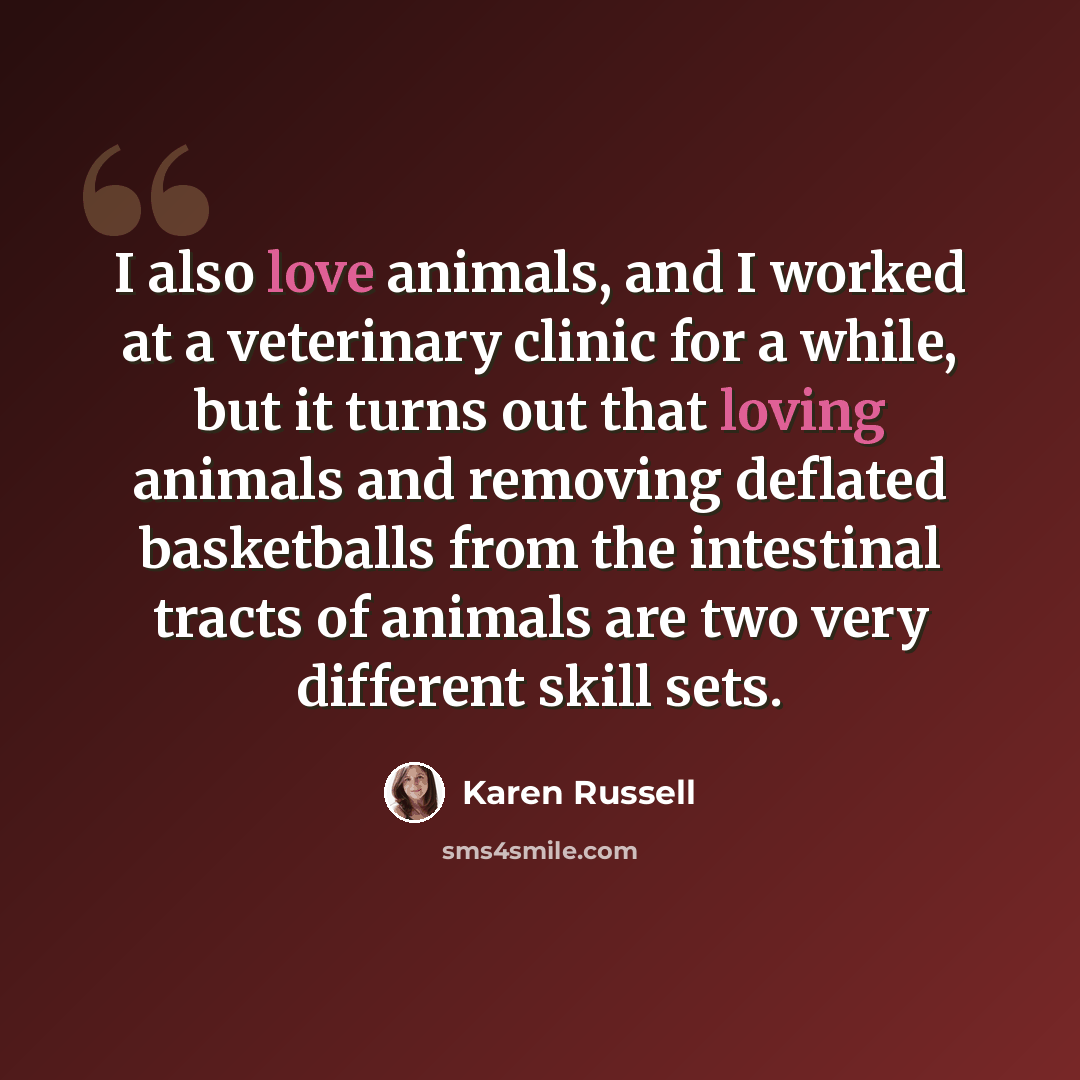 “I also love animals, and I worked at a veterinary clinic for a while, but it turns out that loving animals and removing deflated basketballs from the intestinal tracts of animals are two very different skill sets.” quote by Karen Russell