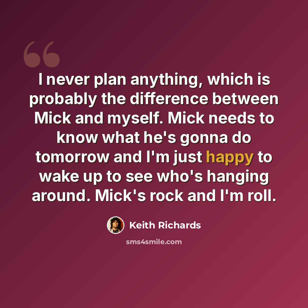 “I never plan anything, which is probably the difference between Mick and myself. Mick needs to know what he's gonna do tomorrow and I'm just happy to wake up to see who's hanging around. Mick's rock and I'm roll.” quote by Keith Richards