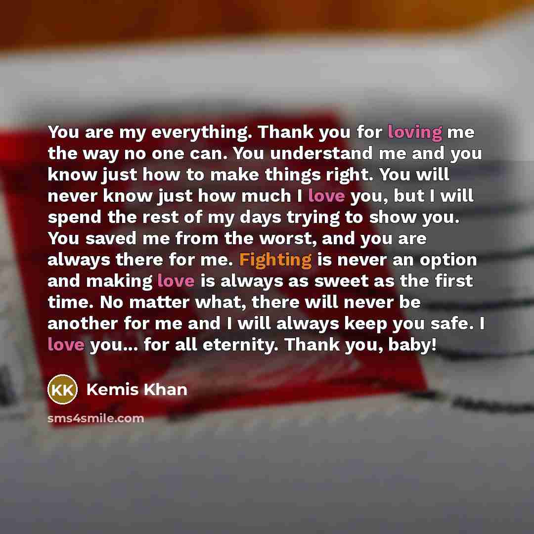 “You are my everything. Thank you for loving me the way no one can. You understand me and you know just how to make things right. You will never know just how much I love you, but I will spend the rest of my days trying to show you. You saved me from the worst, and you are always there for me…” quote by Kemis Khan