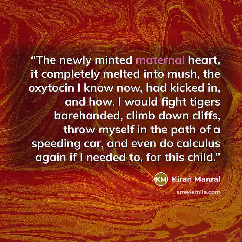 “The newly minted maternal heart, it completely melted into mush, the oxytocin I know now, had kicked in, and how. I would fight tigers barehanded, climb down cliffs, throw myself in the path of a speeding car, and even do calculus again if I needed to, for this child.” quote by Kiran Manral
