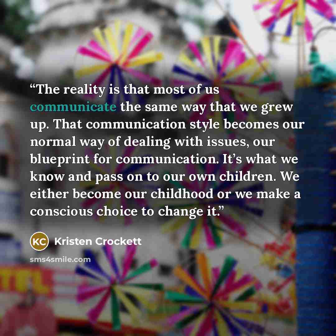 “The reality is that most of us communicate the same way that we grew up. That communication style becomes our normal way of dealing with issues, our blueprint for communication. It’s what we know and pass on to our own children. We either become our childhood or we make a conscious choice to…” quote by Kristen Crockett
