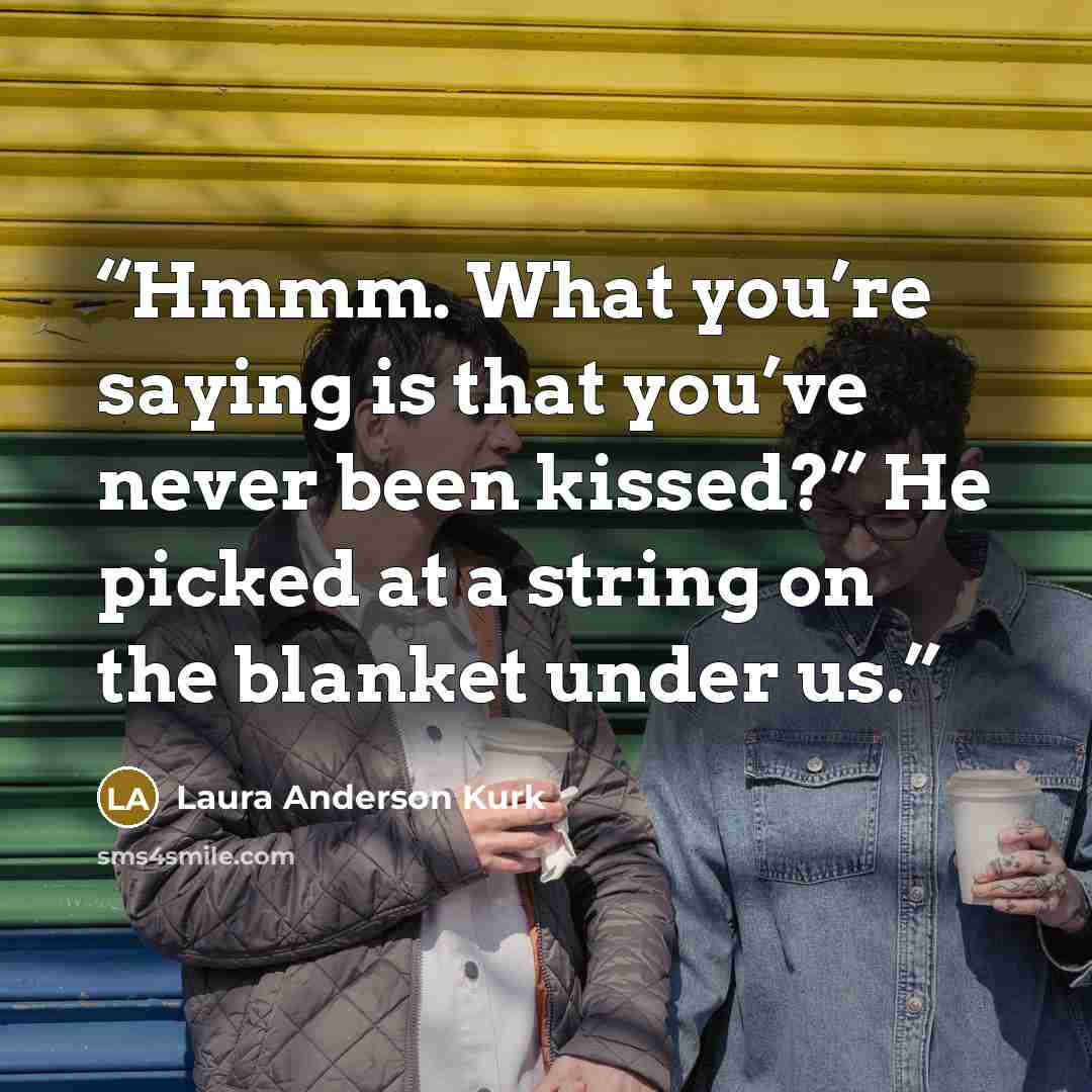 “Hmmm. What you’re saying is that you’ve never been kissed?” He picked at a string on the blanket under us.” quote by Laura Anderson Kurk
