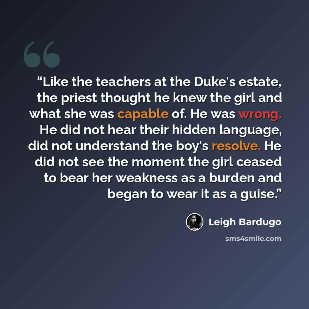 “Like the teachers at the Duke's estate, the priest thought he knew the girl and what she was capable of. He was wrong. He did not hear their hidden language, did not understand the boy's resolve. He did not see the moment the girl ceased to bear her weakness as a burden and began to wear it as a…” quote by Leigh Bardugo