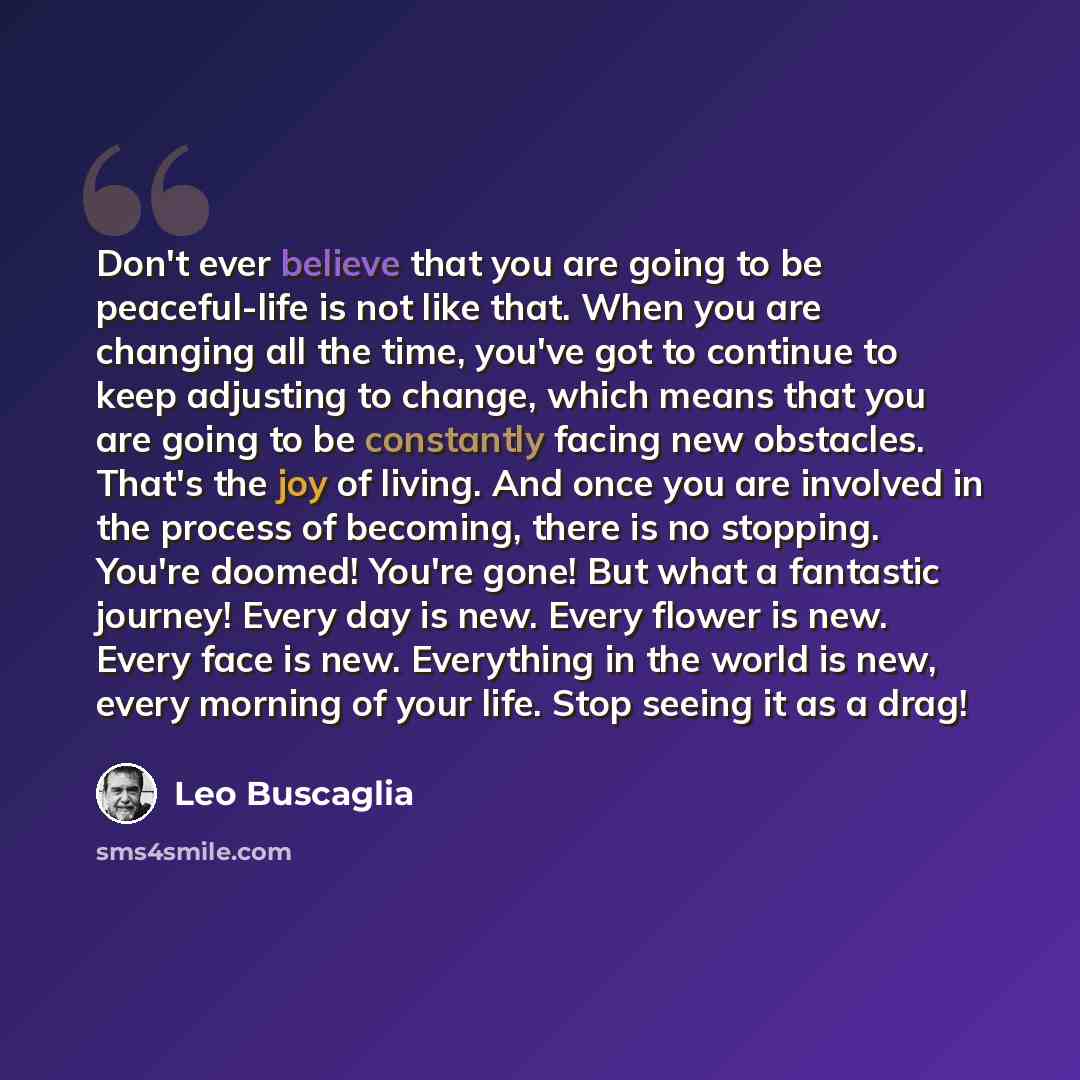“Don't ever believe that you are going to be peaceful-life is not like that. When you are changing all the time, you've got to continue to keep adjusting to change, which means that you are going to be constantly facing new obstacles. That's the joy of living. And once you are involved in the…” quote by Leo Buscaglia