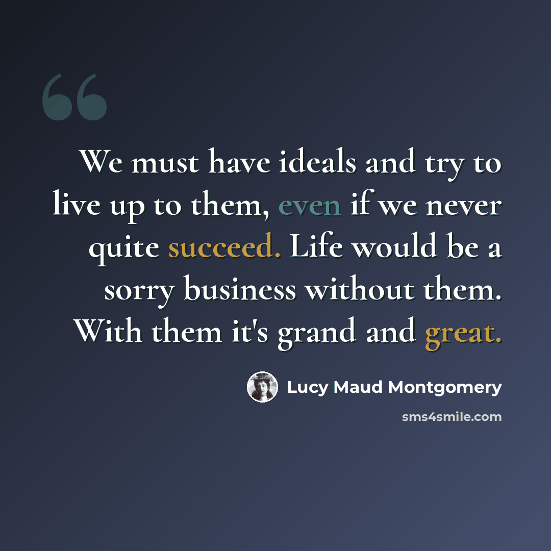 “We must have ideals and try to live up to them, even if we never quite succeed. Life would be a sorry business without them. With them it's grand and great.” quote by Lucy Maud Montgomery