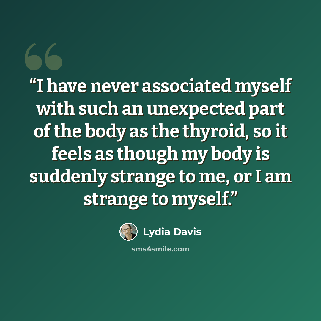 “I have never associated myself with such an unexpected part of the body as the thyroid, so it feels as though my body is suddenly strange to me, or I am strange to myself.” quote by Lydia Davis