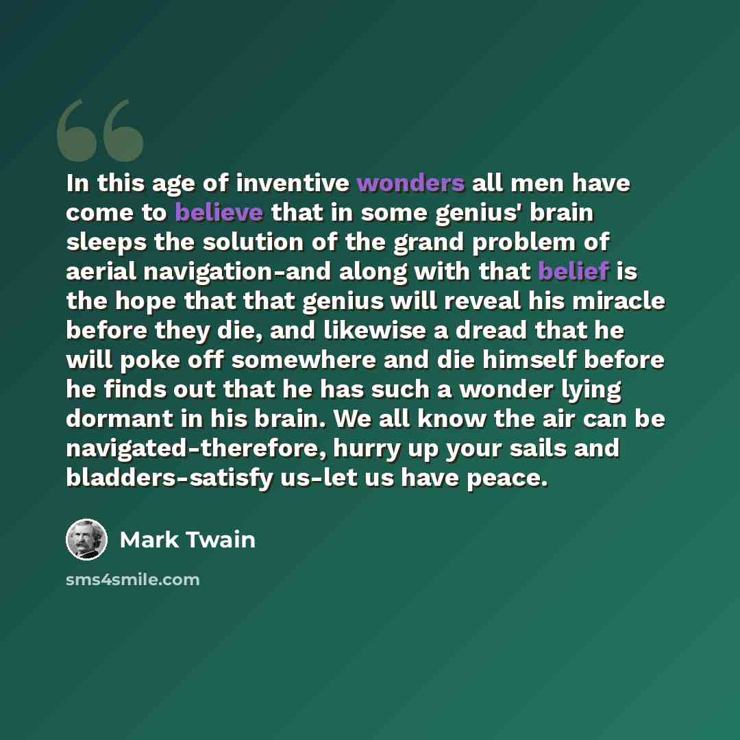“In this age of inventive wonders all men have come to believe that in some genius' brain sleeps the solution of the grand problem of aerial navigation-and along with that belief is the hope that that genius will reveal his miracle before they die, and likewise a dread that he will poke off…” quote by Mark Twain