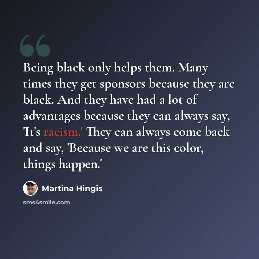“Being black only helps them. Many times they get sponsors because they are black. And they have had a lot of advantages because they can always say, 'It's racism.' They can always come back and say, 'Because we are this color, things happen.'” quote by Martina Hingis