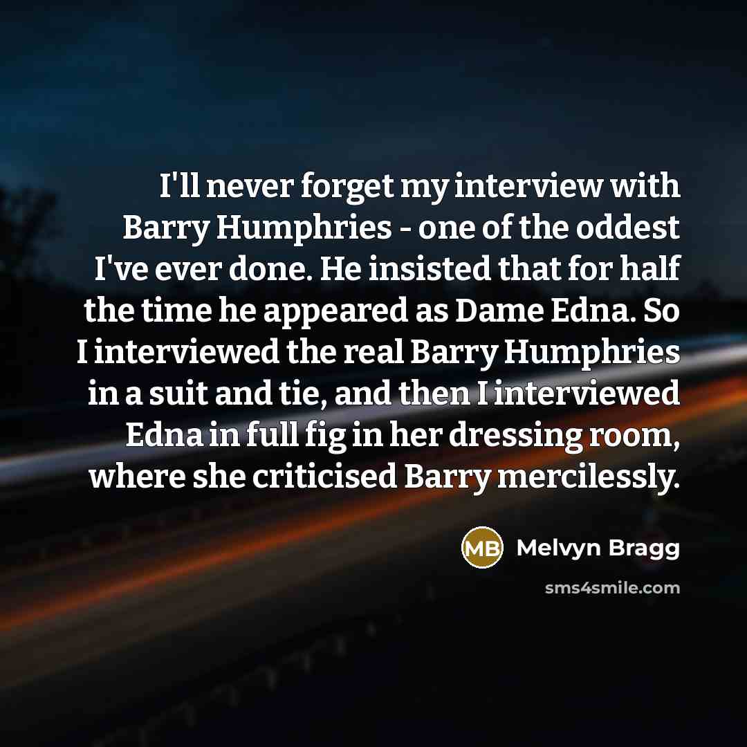 “I'll never forget my interview with Barry Humphries - one of the oddest I've ever done. He insisted that for half the time he appeared as Dame Edna. So I interviewed the real Barry Humphries in a suit and tie, and then I interviewed Edna in full fig in her dressing room, where she criticised Barry…” quote by Melvyn Bragg