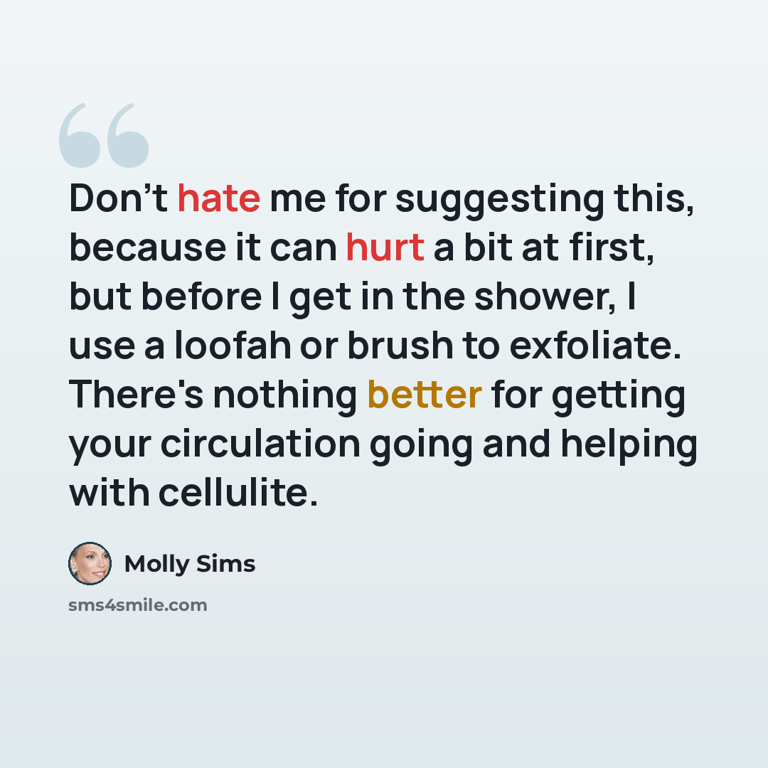 “Don't hate me for suggesting this, because it can hurt a bit at first, but before I get in the shower, I use a loofah or brush to exfoliate. There's nothing better for getting your circulation going and helping with cellulite.” quote by Molly Sims