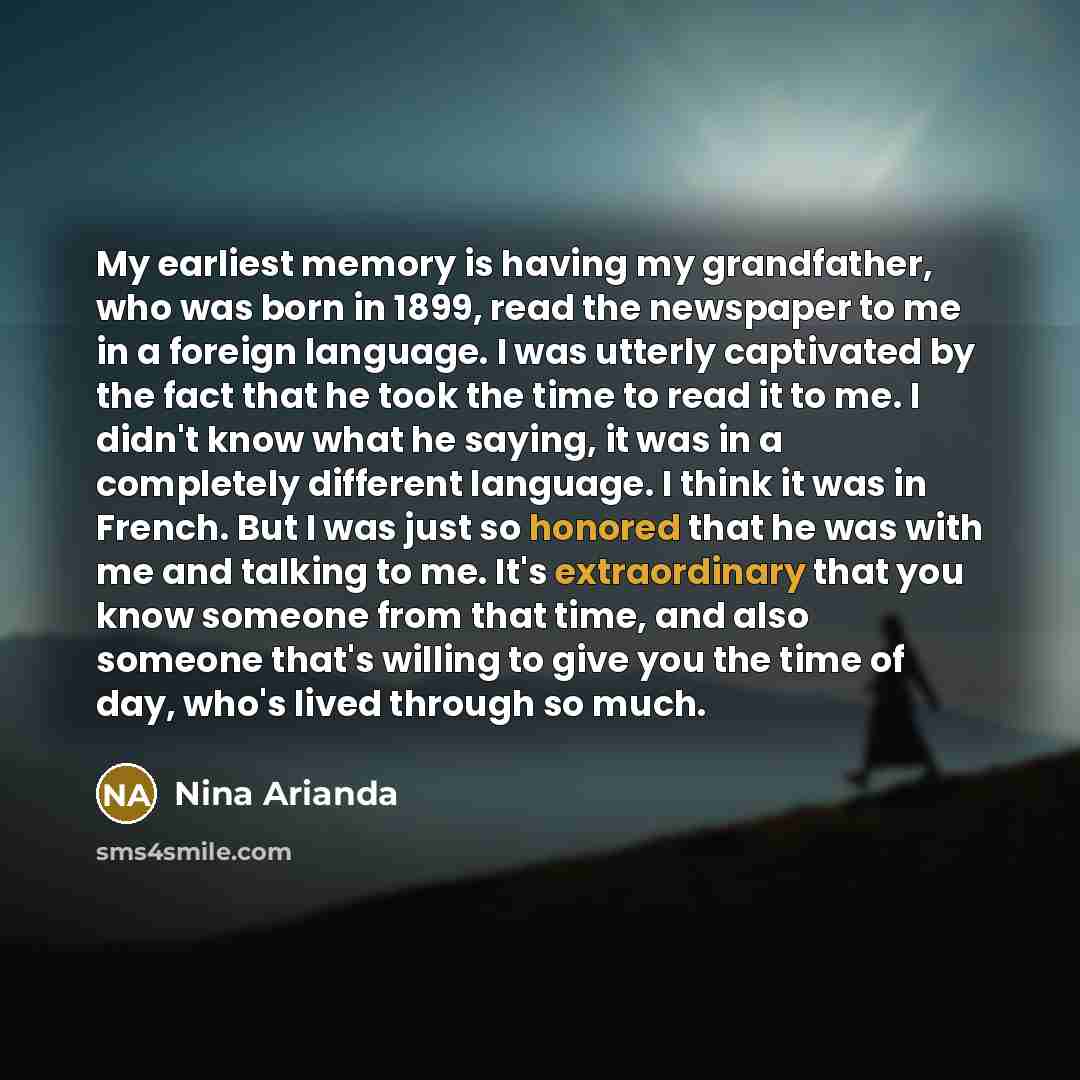 “My earliest memory is having my grandfather, who was born in 1899, read the newspaper to me in a foreign language. I was utterly captivated by the fact that he took the time to read it to me. I didn't know what he saying, it was in a completely different language. I think it was in French. But I…” quote by Nina Arianda