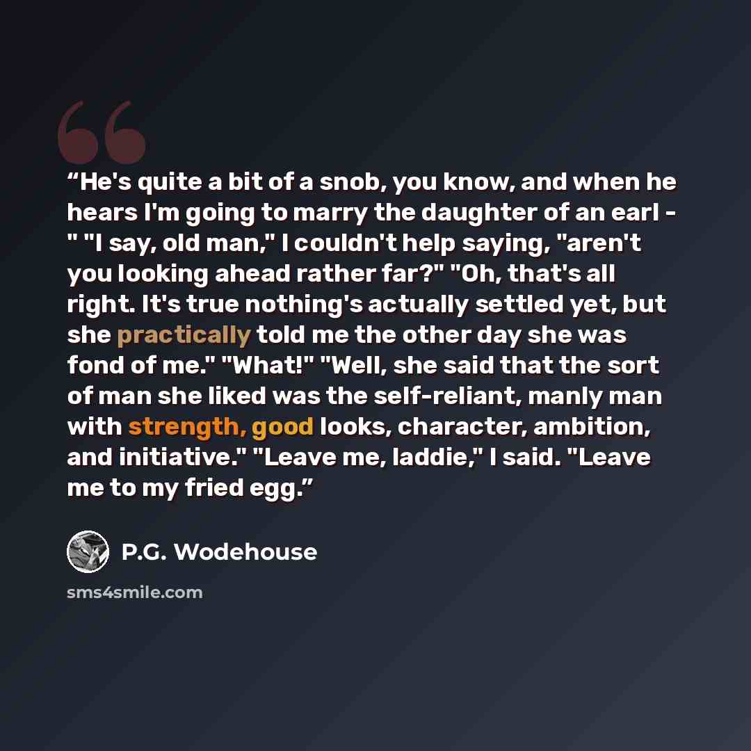 “He's quite a bit of a snob, you know, and when he hears I'm going to marry the daughter of an earl - " "I say, old man," I couldn't help saying, "aren't you looking ahead rather far?" "Oh, that's all right. It's true nothing's actually settled yet, but she practically told me the other day she was…” quote by P.G. Wodehouse