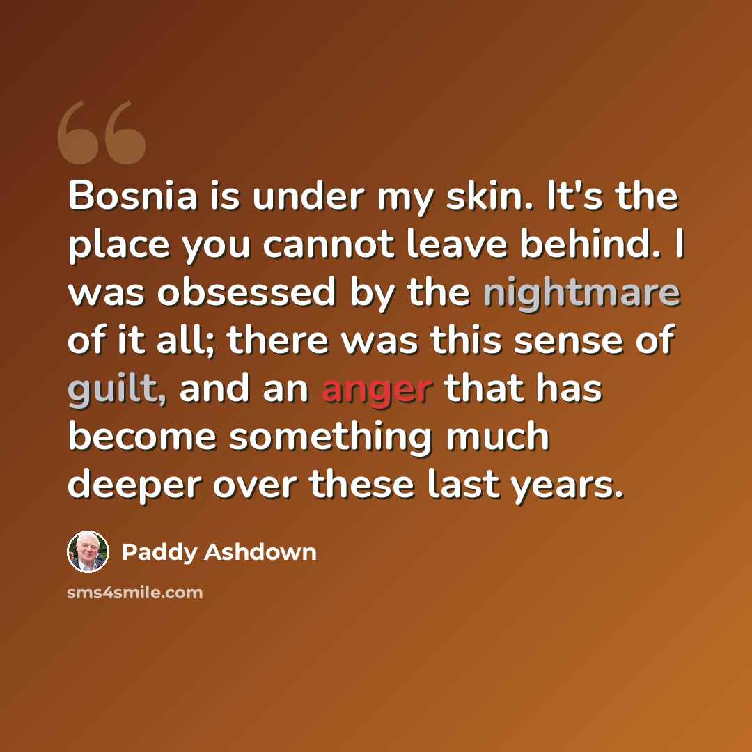 “Bosnia is under my skin. It's the place you cannot leave behind. I was obsessed by the nightmare of it all; there was this sense of guilt, and an anger that has become something much deeper over these last years.” quote by Paddy Ashdown
