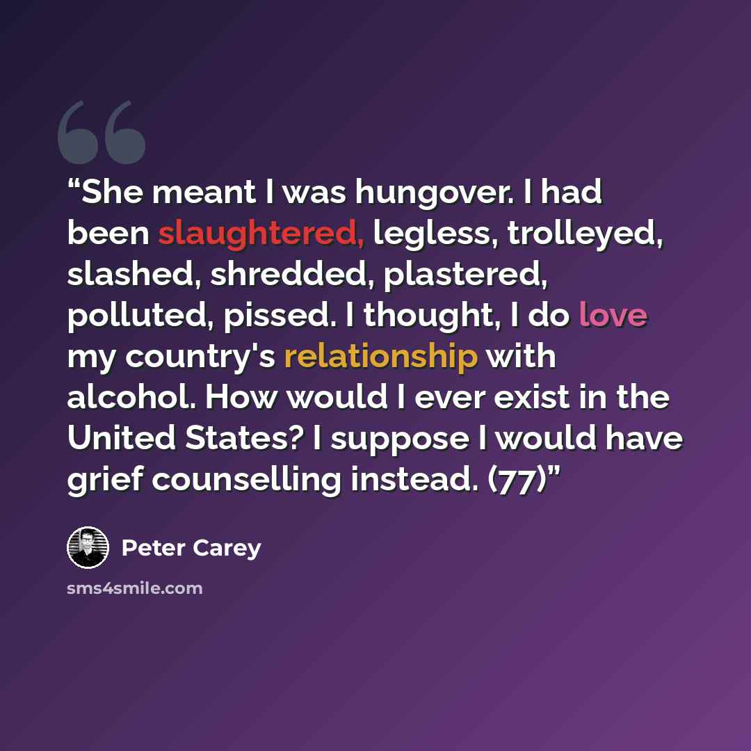 “She meant I was hungover. I had been slaughtered, legless, trolleyed, slashed, shredded, plastered, polluted, pissed. I thought, I do love my country's relationship with alcohol. How would I ever exist in the United States? I suppose I would have grief counselling instead. (77)” quote by Peter Carey
