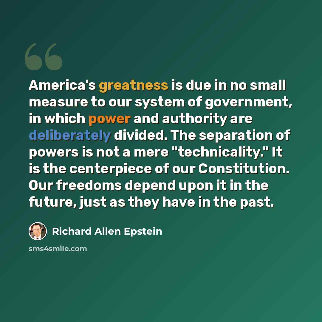 “America's greatness is due in no small measure to our system of government, in which power and authority are deliberately divided. The separation of powers is not a mere "technicality." It is the centerpiece of our Constitution. Our freedoms depend upon it in the future, just as they have in the…” quote by Richard Allen Epstein