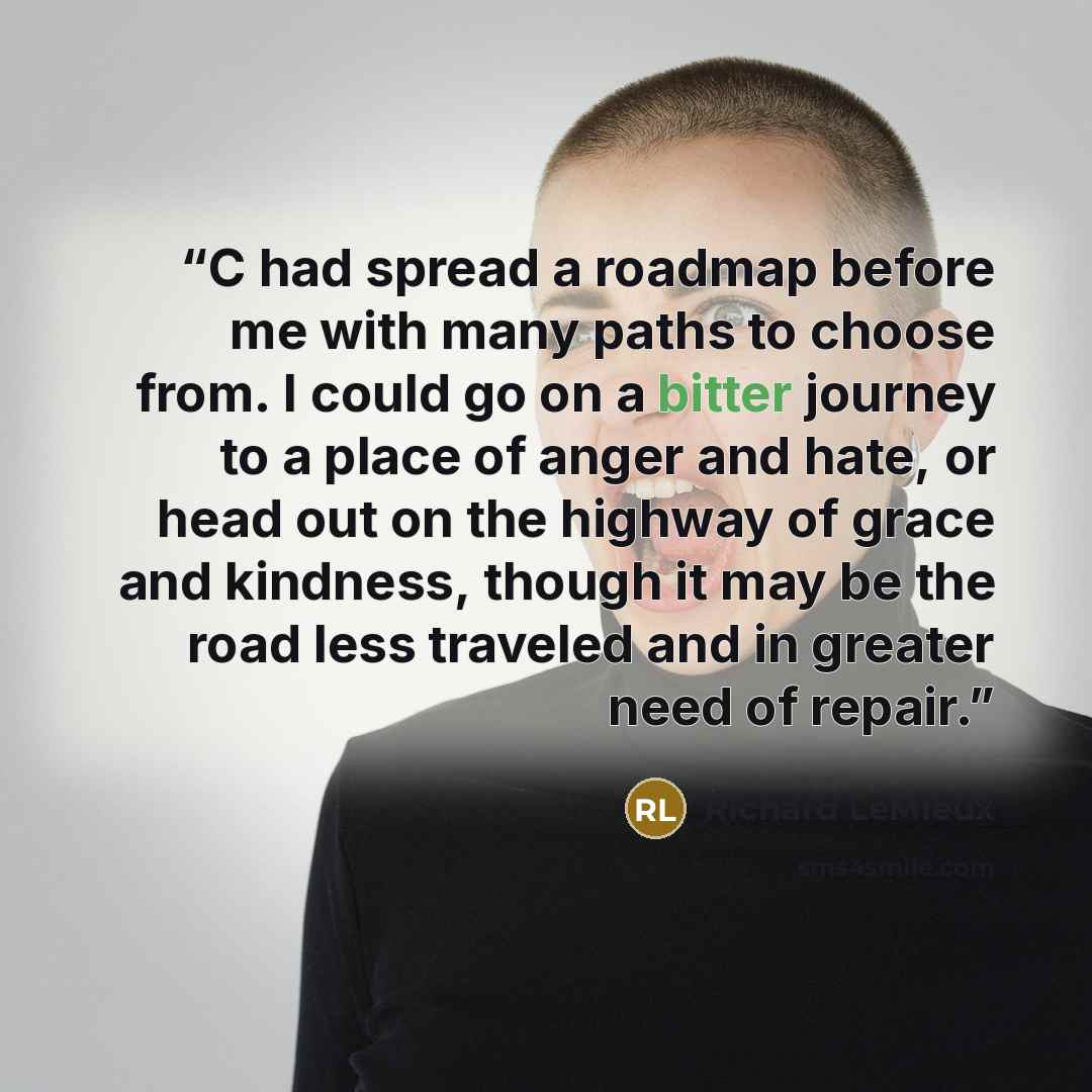 “C had spread a roadmap before me with many paths to choose from. I could go on a bitter journey to a place of anger and hate, or head out on the highway of grace and kindness, though it may be the road less traveled and in greater need of repair.” quote by Richard LeMieux