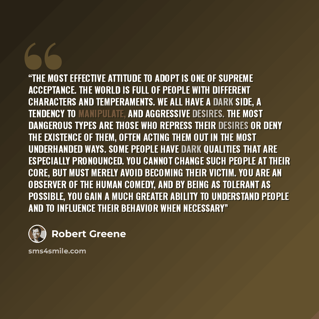 “The most effective attitude to adopt is one of supreme acceptance. The world is full of people with different characters and temperaments. We all have a dark side, a tendency to manipulate, and aggressive desires. The most dangerous types are those who repress their desires or deny the existence…” quote by Robert Greene