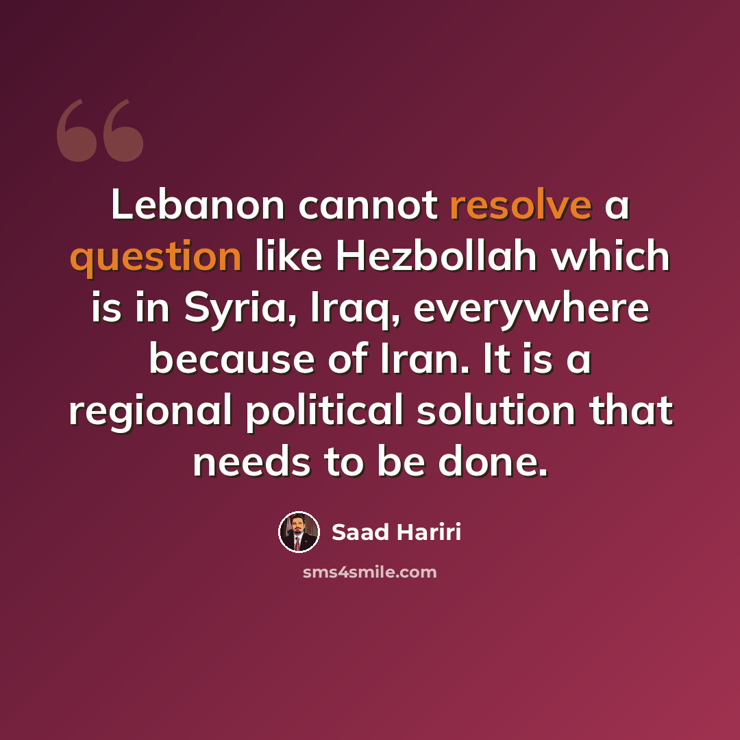“Lebanon cannot resolve a question like Hezbollah which is in Syria, Iraq, everywhere because of Iran. It is a regional political solution that needs to be done.” quote by Saad Hariri
